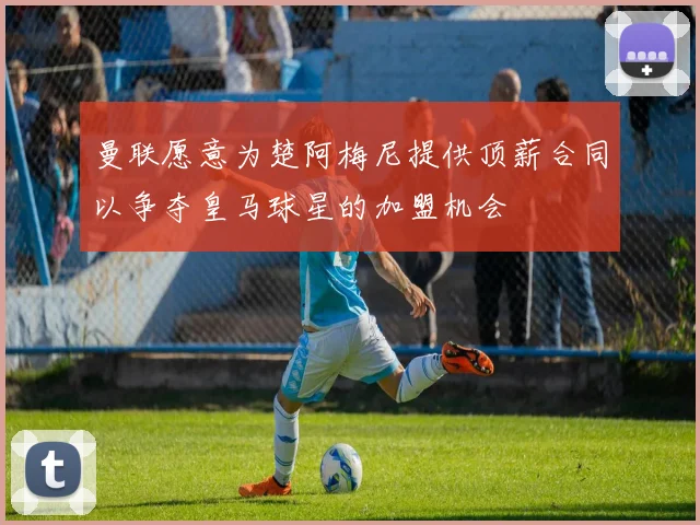 曼联愿意为楚阿梅尼提供顶薪合同以争夺皇马球星的加盟机会