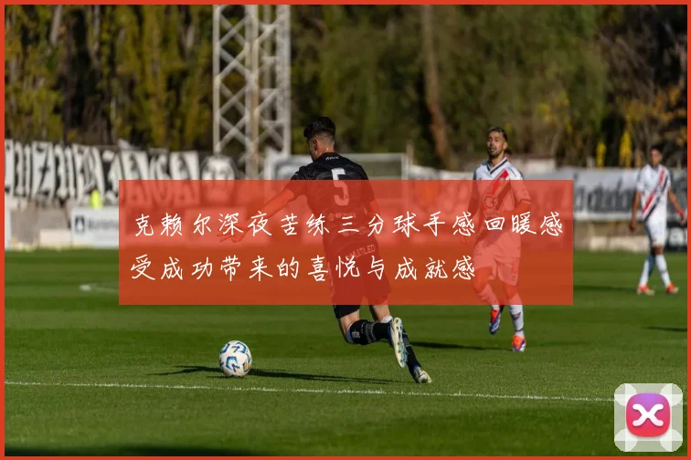 克赖尔深夜苦练三分球手感回暖感受成功带来的喜悦与成就感