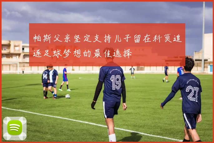 帕斯父亲坚定支持儿子留在科莫追逐足球梦想的最佳选择