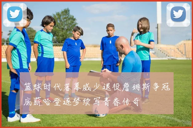 篮球时代落幕威少退役詹姆斯争冠底薪哈登逐梦续写青春传奇