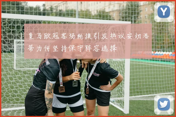 皇马欧冠客场轮换引发热议安切洛蒂为何坚持保守阵容选择