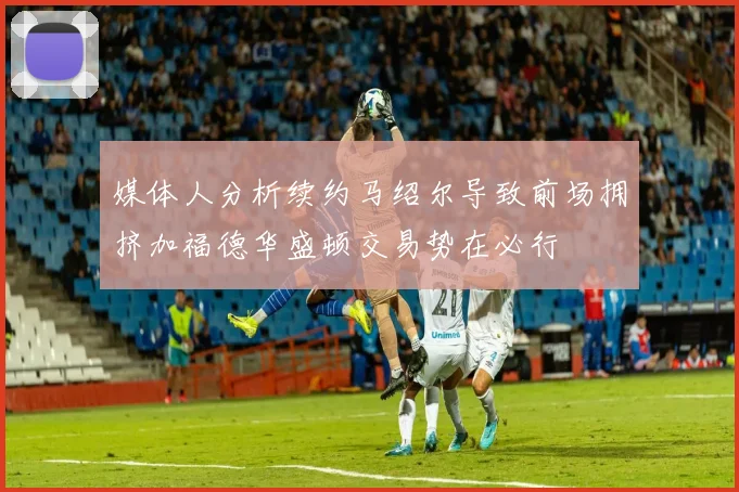 媒体人分析续约马绍尔导致前场拥挤加福德华盛顿交易势在必行