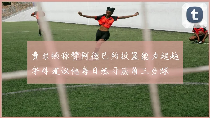 费尔顿称赞阿德巴约投篮能力超越字母建议他每日练习底角三分球