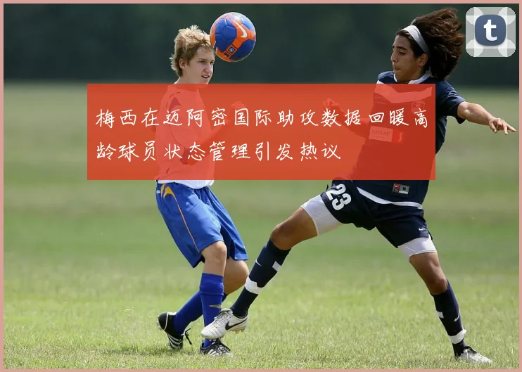 梅西在迈阿密国际助攻数据回暖高龄球员状态管理引发热议
